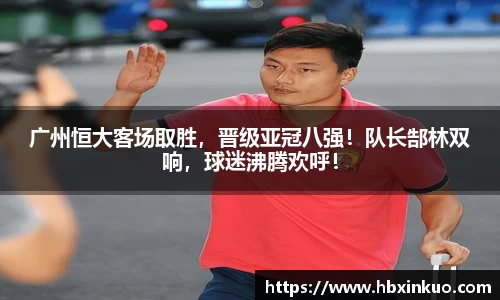 广州恒大客场取胜，晋级亚冠八强！队长郜林双响，球迷沸腾欢呼！